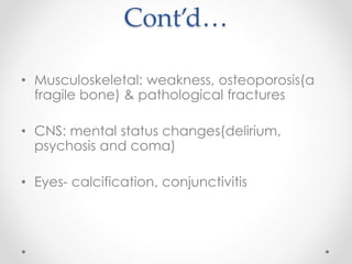 Cont’d…
• Musculoskeletal: weakness, osteoporosis(a
fragile bone) & pathological fractures
• CNS: mental status changes(delirium,
psychosis and coma)
• Eyes- calcification, conjunctivitis
 