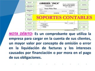 SOPORTES CONTABLES
NOTA DÉBITO: Es un comprobante que utiliza la
empresa para cargar en la cuenta de sus clientes,
un mayor valor por concepto de omisión o error
en la liquidación de facturas y los intereses
causados por financiación o por mora en el pago
de sus obligaciones.
 