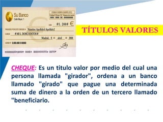 TÍTULOS VALORES
CHEQUE: Es un titulo valor por medio del cual una
persona llamada "girador", ordena a un banco
llamado "girado" que pague una determinada
suma de dinero a la orden de un tercero llamado
"beneficiario.
 