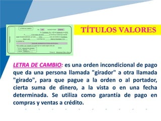 TÍTULOS VALORES
LETRA DE CAMBIO: es una orden incondicional de pago
que da una persona llamada "girador" a otra llamada
"girado", para que pague a la orden o al portador,
cierta suma de dinero, a la vista o en una fecha
determinada. Se utiliza como garantía de pago en
compras y ventas a crédito.
 