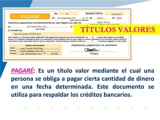 TÍTULOS VALORES
PAGARÉ: Es un título valor mediante el cual una
persona se obliga a pagar cierta cantidad de dinero
en una fecha determinada. Este documento se
utiliza para respaldar los créditos bancarios.
 