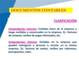DOCUMENTOS CONTABLES
CLASIFICACIÓN
Comprobantes externos: Emitidos fuera de la empresa y
luego recibidos y conservados en la empresa. Ej.: facturas
de compras, recibos de pagos efectuados, etc.
Comprobantes internos: Emitidos en la empresa que
pueden entregarse a terceros o circular en la misma
empresa. Ej.: facturas de ventas, recibos por cobranzas,
presupuestos, vales.
 
