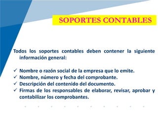 SOPORTES CONTABLES
Todos los soportes contables deben contener la siguiente
información general:
 Nombre o razón social de la empresa que lo emite.
 Nombre, número y fecha del comprobante.
 Descripción del contenido del documento.
 Firmas de los responsables de elaborar, revisar, aprobar y
contabilizar los comprobantes.
 