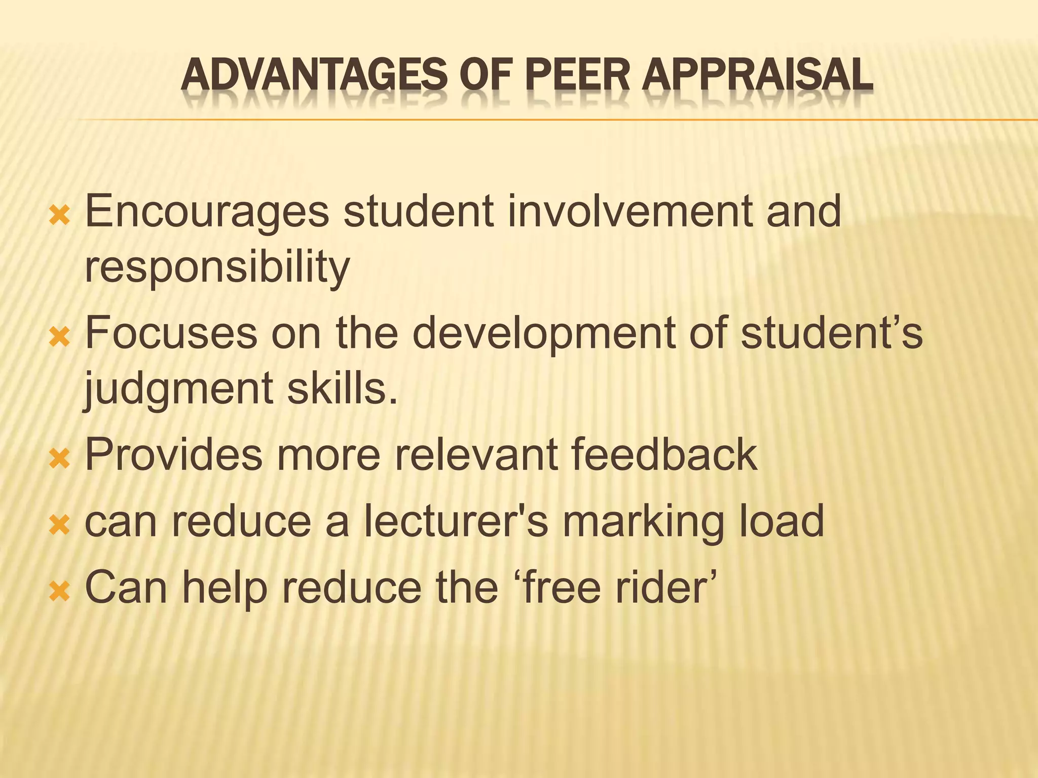 ADVANTAGES OF PEER APPRAISAL
 Encourages student involvement and
responsibility
 Focuses on the development of student’s
judgment skills.
 Provides more relevant feedback
 can reduce a lecturer's marking load
 Can help reduce the ‘free rider’
 
