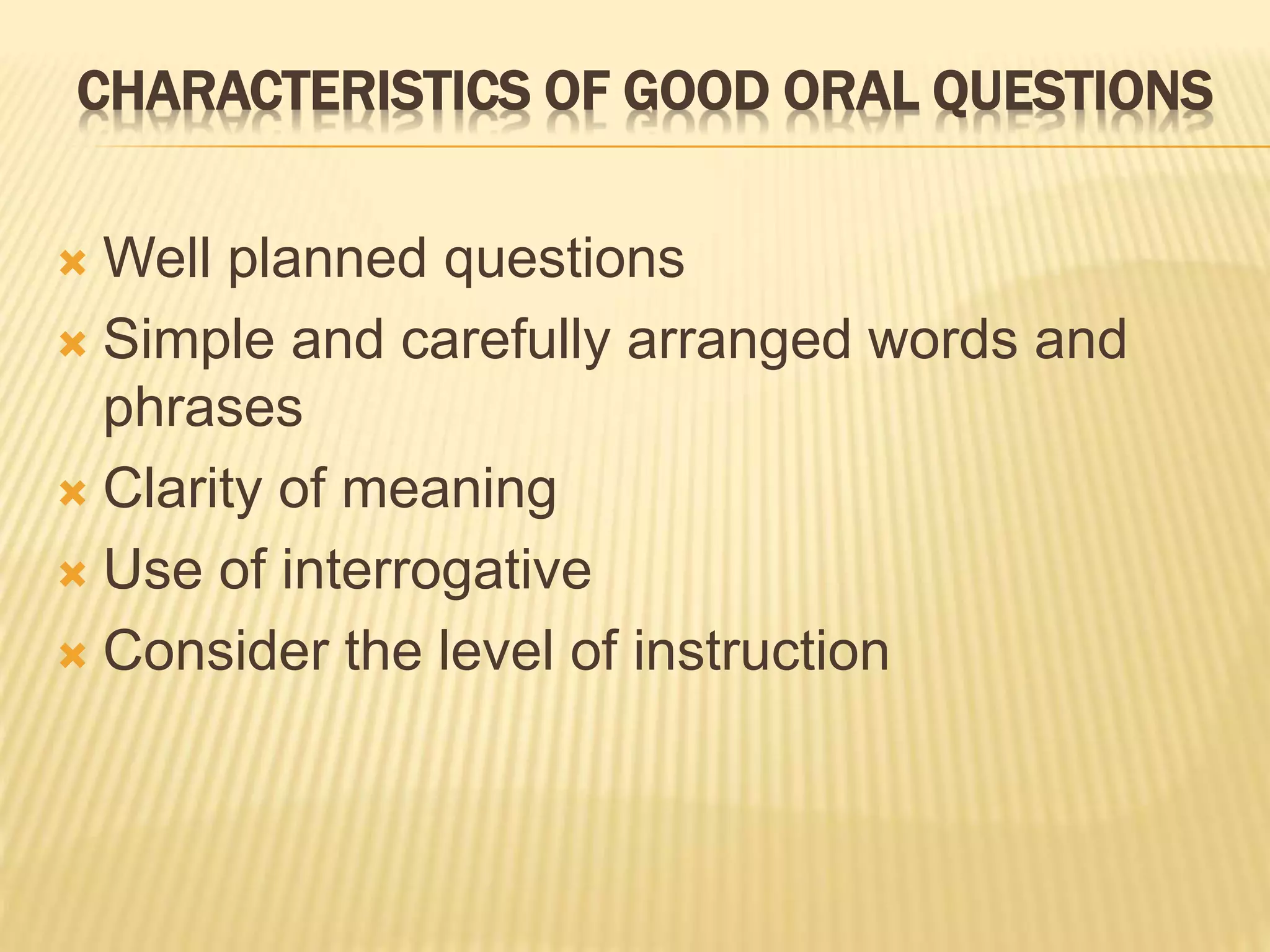 CHARACTERISTICS OF GOOD ORAL QUESTIONS
 Well planned questions
 Simple and carefully arranged words and
phrases
 Clarity of meaning
 Use of interrogative
 Consider the level of instruction
 