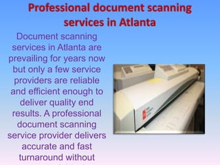 Professional document scanning
services in Atlanta
Document scanning
services in Atlanta are
prevailing for years now
but only a few service
providers are reliable
and efficient enough to
deliver quality end
results. A professional
document scanning
service provider delivers
accurate and fast
turnaround without
 