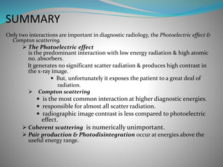 SUMMARY
Only two interactions are important in diagnostic radiology, the Photoelectric effect &
Compton scattering.
 The Photoelectric effect
is the predominant interaction with low energy radiation & high atomic
no. absorbers.
It generates no significant scatter radiation & produces high contrast in
the x-ray image.
 But, unfortunately it exposes the patient to a great deal of
radiation.
Compton scattering
 is the most common interaction at higher diagnostic energies.
 responsible for almost all scatter radiation.
 radiographic image contrast is less compared to photoelectric
effect.
 Coherent scattering is numerically unimportant.
 Pair production & Photodisintegration occur at energies above the
useful energy range.
 