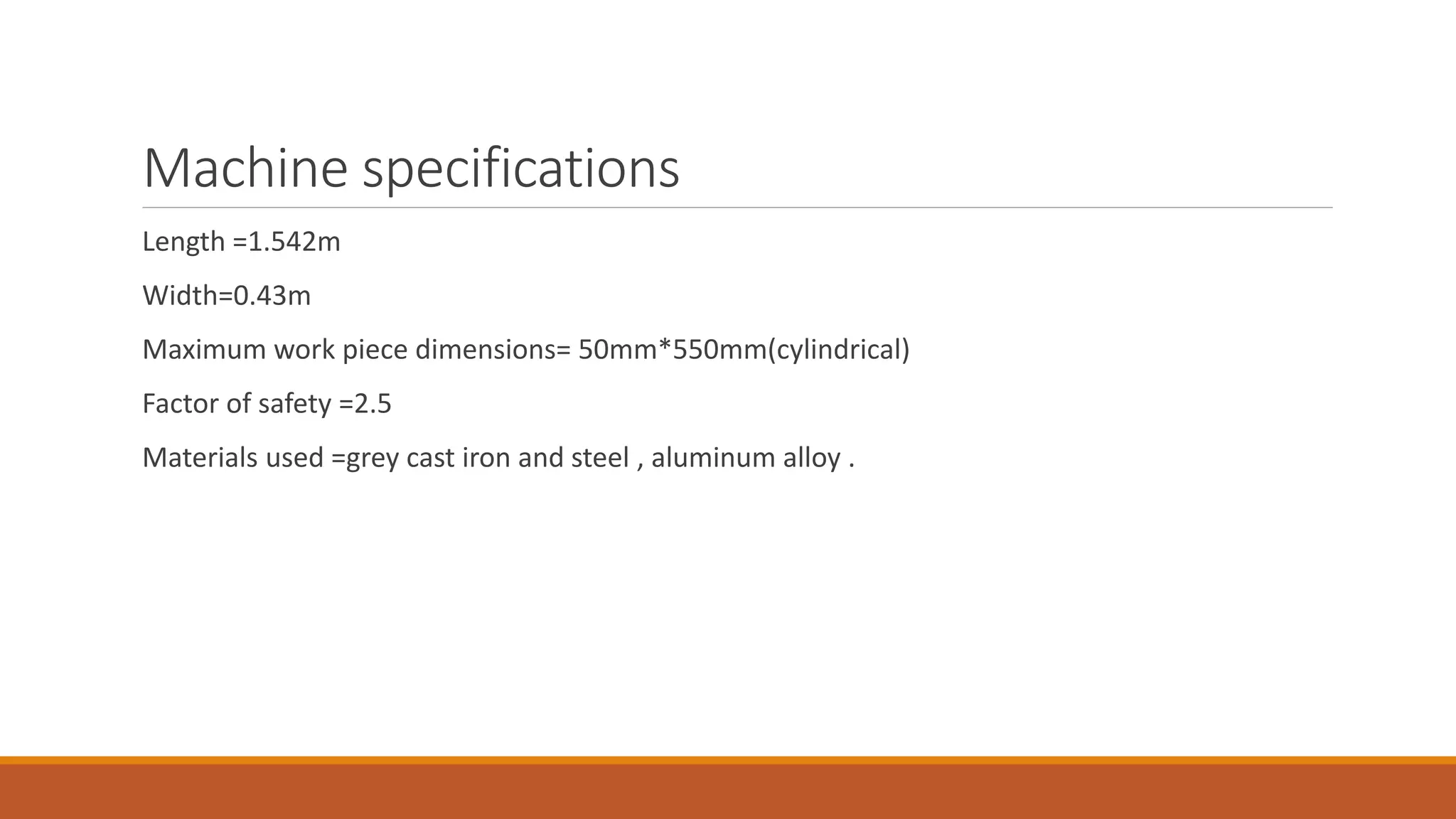 Machine specifications
Length =1.542m
Width=0.43m
Maximum work piece dimensions= 50mm*550mm(cylindrical)
Factor of safety =2.5
Materials used =grey cast iron and steel , aluminum alloy .
 