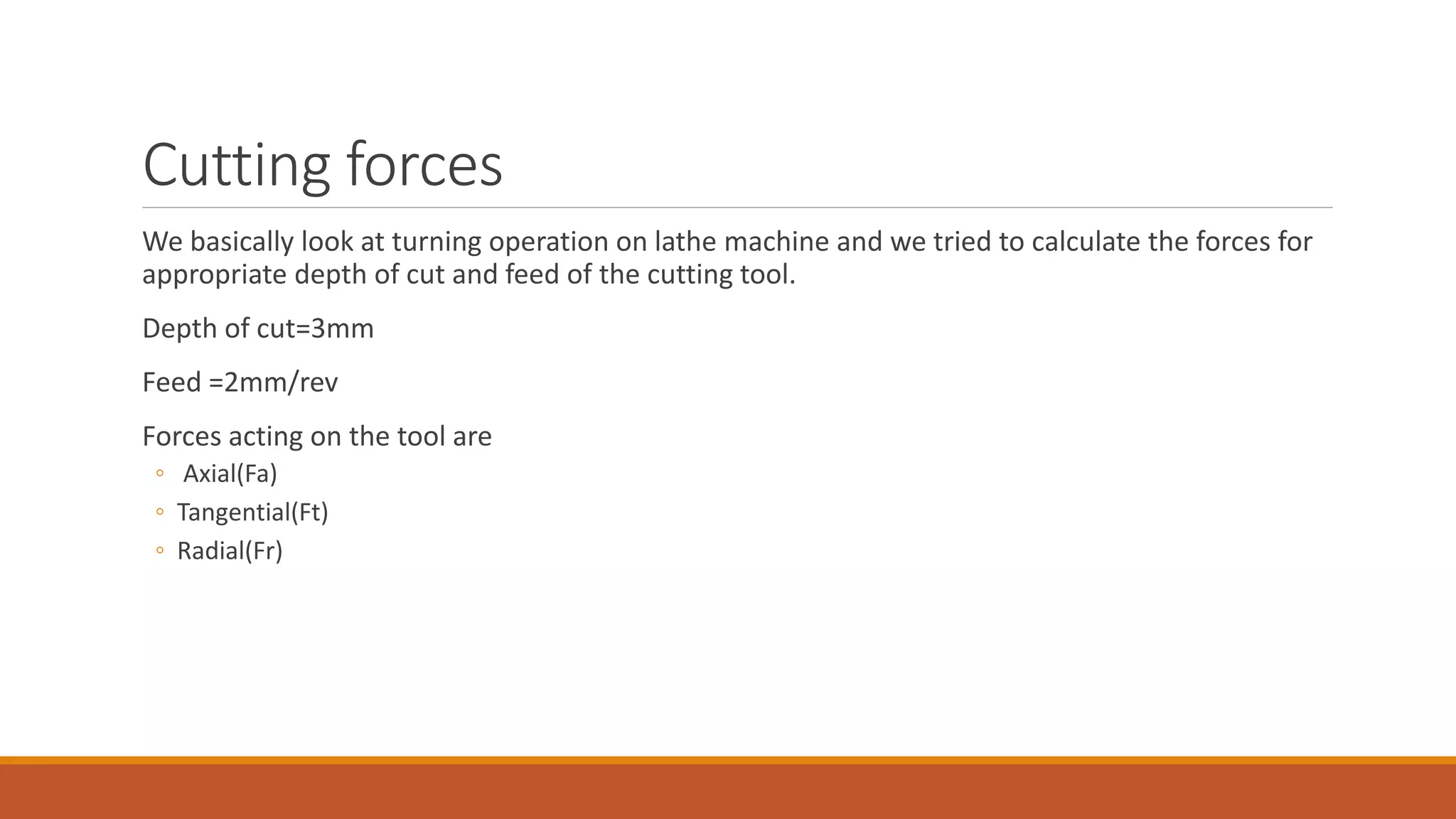 Cutting forces
We basically look at turning operation on lathe machine and we tried to calculate the forces for
appropriate depth of cut and feed of the cutting tool.
Depth of cut=3mm
Feed =2mm/rev
Forces acting on the tool are
◦ Axial(Fa)
◦ Tangential(Ft)
◦ Radial(Fr)
 