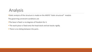 Analysis
Static analysis of the structure is made on the ANSYS “static structural” module.
The governing constraint conditions are
The base is fixed i.e no degrees of freedom for it.
 The work piece is fixed onto the head stock and tail stocks rigidly.
 There is no sliding between the parts .
 
