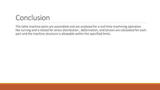 Conclusion
The lathe machine parts are assembled and are analysed for a real time machining operation
like turning and is tested for stress distribution , deformation, and torsion are calculated for each
part and the machine structure is allowable within the specified limits.
 