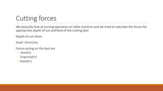 Cutting forces
We basically look at turning operation on lathe machine and we tried to calculate the forces for
appropriate depth of cut and feed of the cutting tool.
Depth of cut=3mm
Feed =2mm/rev
Forces acting on the tool are
◦ Axial(Fa)
◦ Tangential(Ft)
◦ Radial(Fr)
 
