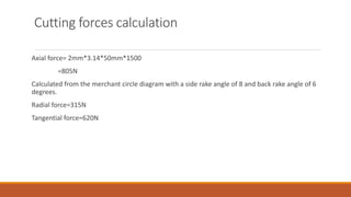 Cutting forces calculation
Axial force= 2mm*3.14*50mm*1500
=805N
Calculated from the merchant circle diagram with a side rake angle of 8 and back rake angle of 6
degrees.
Radial force=315N
Tangential force=620N
 