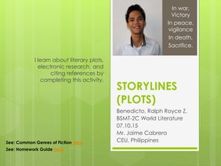 STORYLINES
(PLOTS)
Benedicto, Ralph Royce Z.
BSMT-2C World Literature
07.10.15
Mr. Jaime Cabrera
CEU, Philippines
I learn about literary plots,
electronic research, and
citing references by
completing this activity.
In war,
Victory
In peace,
vigilance
In death,
Sacrifice.
See: Common Genres of Fiction here
See: Homework Guide here
 