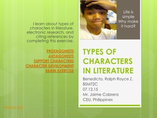 TYPES OF
CHARACTERS
IN LITERATURE
Benedicto, Ralph Royce Z.
BSMT2C
07.12.15
Mr. Jaime Cabrera
CEU, Philippines
I learn about types of
characters in literature,
electronic research, and
citing references by
completing this exercise.
PROTAGONISTS
ANTAGONISTS
SUPPORT CHARACTERS
CHARACTER DEVELOPMENT
BRAIN EXERCISE
Life is
simple
Why make
it hard?
Related Stuff
 