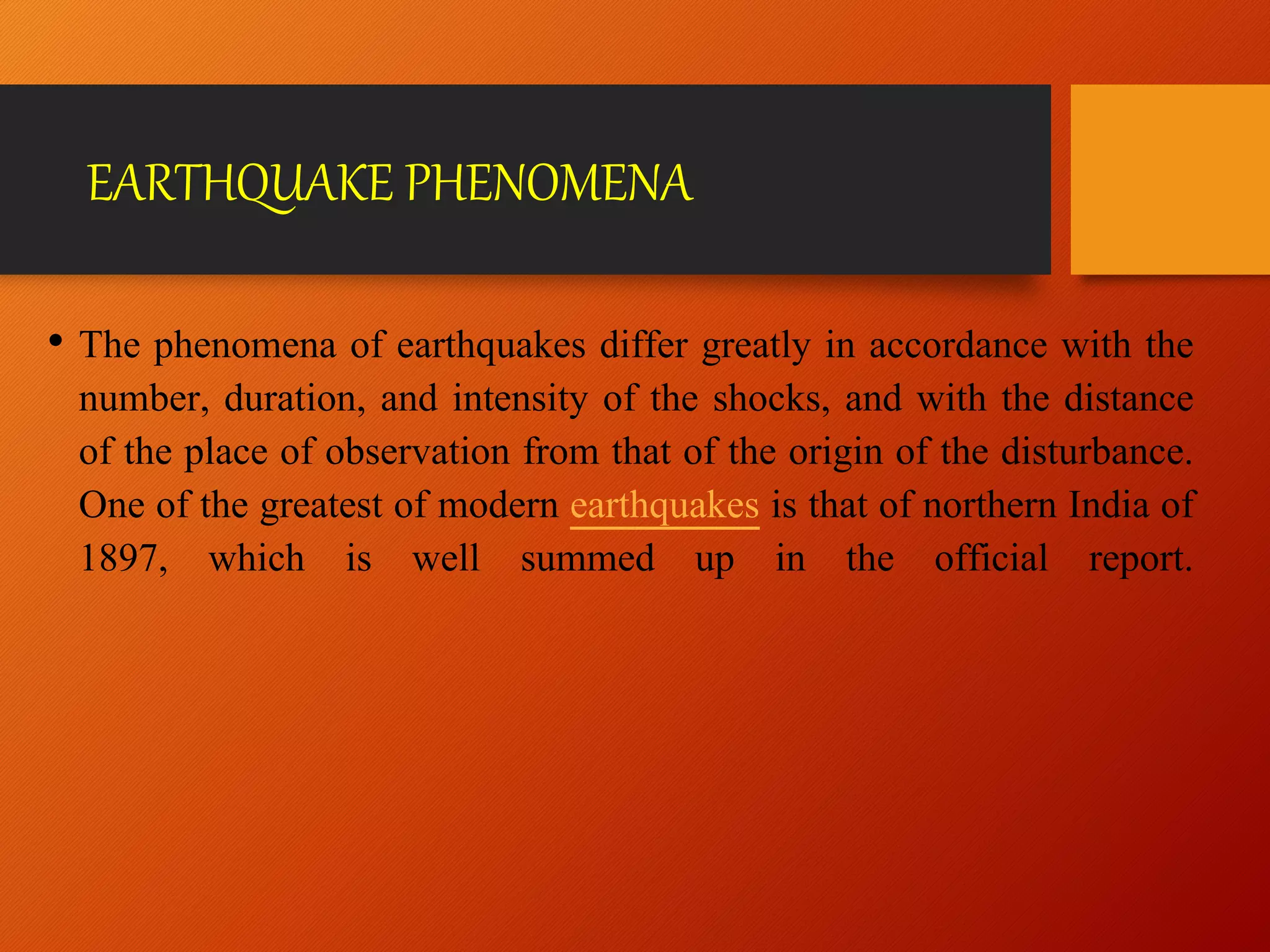 EARTHQUAKE PHENOMENA
• The phenomena of earthquakes differ greatly in accordance with the
number, duration, and intensity of the shocks, and with the distance
of the place of observation from that of the origin of the disturbance.
One of the greatest of modern earthquakes is that of northern India of
1897, which is well summed up in the official report.
 