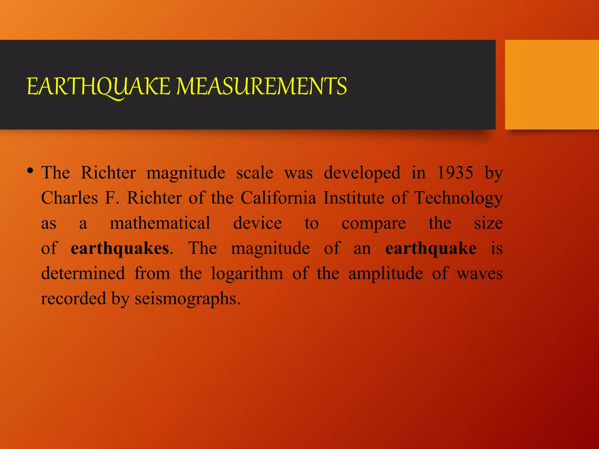 EARTHQUAKE MEASUREMENTS
• The Richter magnitude scale was developed in 1935 by
Charles F. Richter of the California Institute of Technology
as a mathematical device to compare the size
of earthquakes. The magnitude of an earthquake is
determined from the logarithm of the amplitude of waves
recorded by seismographs.
 