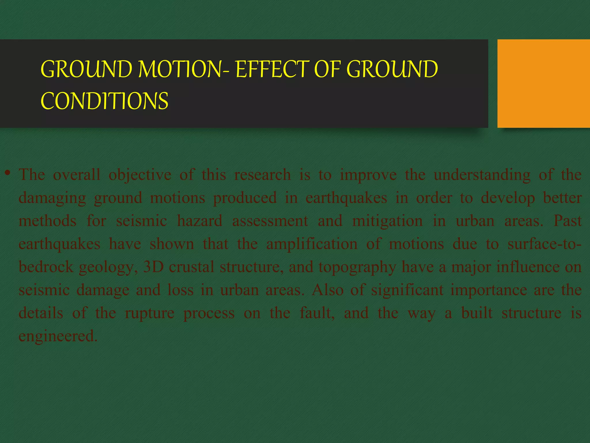 GROUND MOTION- EFFECT OF GROUND
CONDITIONS
• The overall objective of this research is to improve the understanding of the
damaging ground motions produced in earthquakes in order to develop better
methods for seismic hazard assessment and mitigation in urban areas. Past
earthquakes have shown that the amplification of motions due to surface-to-
bedrock geology, 3D crustal structure, and topography have a major influence on
seismic damage and loss in urban areas. Also of significant importance are the
details of the rupture process on the fault, and the way a built structure is
engineered.
 