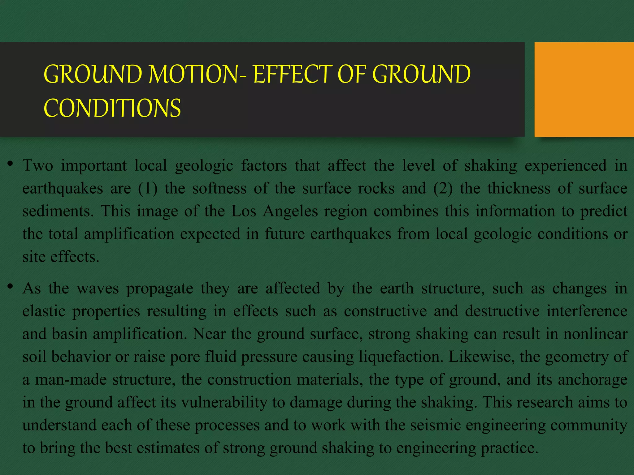 GROUND MOTION- EFFECT OF GROUND
CONDITIONS
• Two important local geologic factors that affect the level of shaking experienced in
earthquakes are (1) the softness of the surface rocks and (2) the thickness of surface
sediments. This image of the Los Angeles region combines this information to predict
the total amplification expected in future earthquakes from local geologic conditions or
site effects.
• As the waves propagate they are affected by the earth structure, such as changes in
elastic properties resulting in effects such as constructive and destructive interference
and basin amplification. Near the ground surface, strong shaking can result in nonlinear
soil behavior or raise pore fluid pressure causing liquefaction. Likewise, the geometry of
a man-made structure, the construction materials, the type of ground, and its anchorage
in the ground affect its vulnerability to damage during the shaking. This research aims to
understand each of these processes and to work with the seismic engineering community
to bring the best estimates of strong ground shaking to engineering practice.
 
