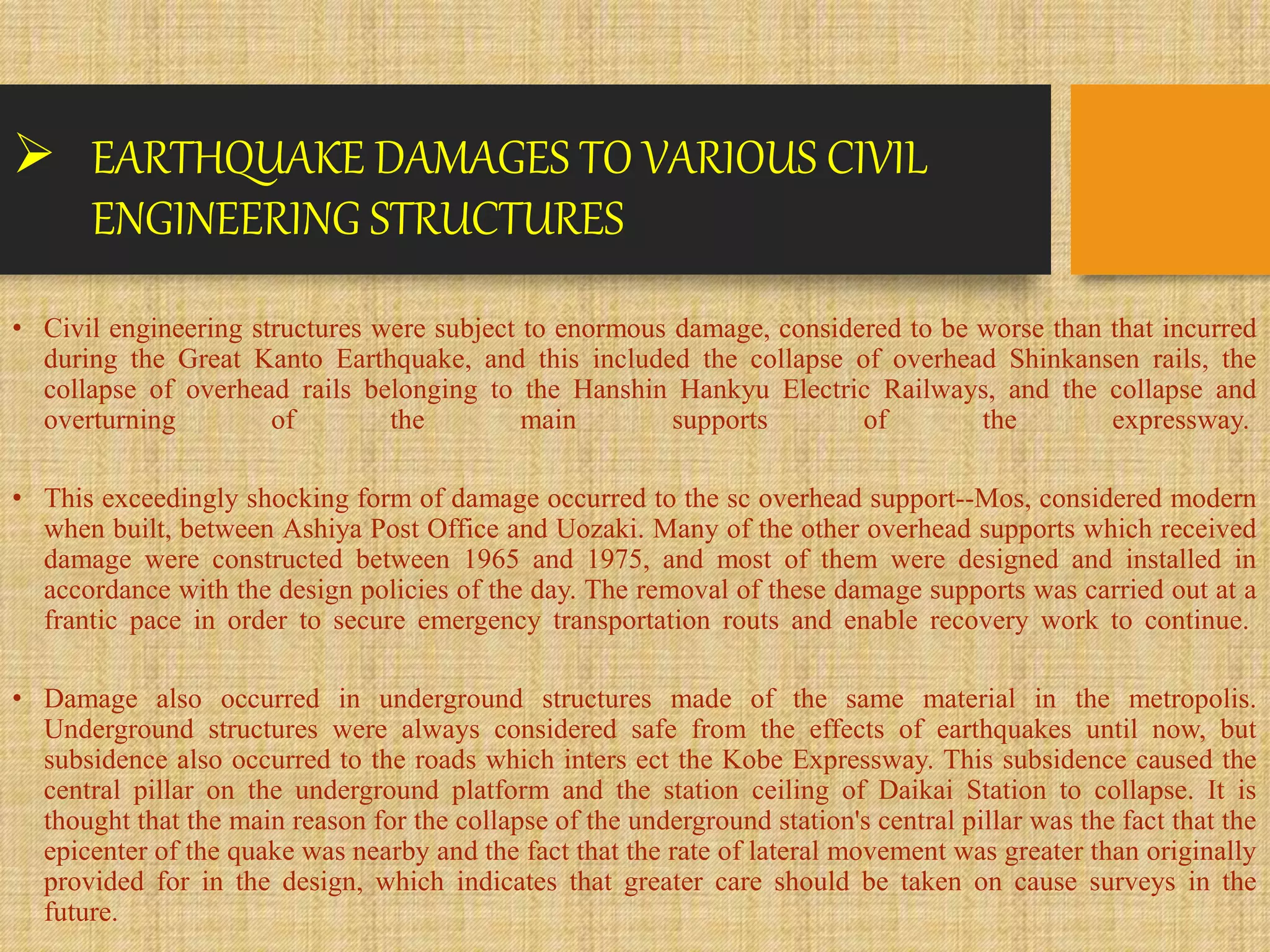 EARTHQUAKE DAMAGES TO VARIOUS CIVIL
ENGINEERING STRUCTURES
• Civil engineering structures were subject to enormous damage, considered to be worse than that incurred
during the Great Kanto Earthquake, and this included the collapse of overhead Shinkansen rails, the
collapse of overhead rails belonging to the Hanshin Hankyu Electric Railways, and the collapse and
overturning of the main supports of the expressway.
• This exceedingly shocking form of damage occurred to the sc overhead support--Mos, considered modern
when built, between Ashiya Post Office and Uozaki. Many of the other overhead supports which received
damage were constructed between 1965 and 1975, and most of them were designed and installed in
accordance with the design policies of the day. The removal of these damage supports was carried out at a
frantic pace in order to secure emergency transportation routs and enable recovery work to continue.
• Damage also occurred in underground structures made of the same material in the metropolis.
Underground structures were always considered safe from the effects of earthquakes until now, but
subsidence also occurred to the roads which inters ect the Kobe Expressway. This subsidence caused the
central pillar on the underground platform and the station ceiling of Daikai Station to collapse. It is
thought that the main reason for the collapse of the underground station's central pillar was the fact that the
epicenter of the quake was nearby and the fact that the rate of lateral movement was greater than originally
provided for in the design, which indicates that greater care should be taken on cause surveys in the
future.
 