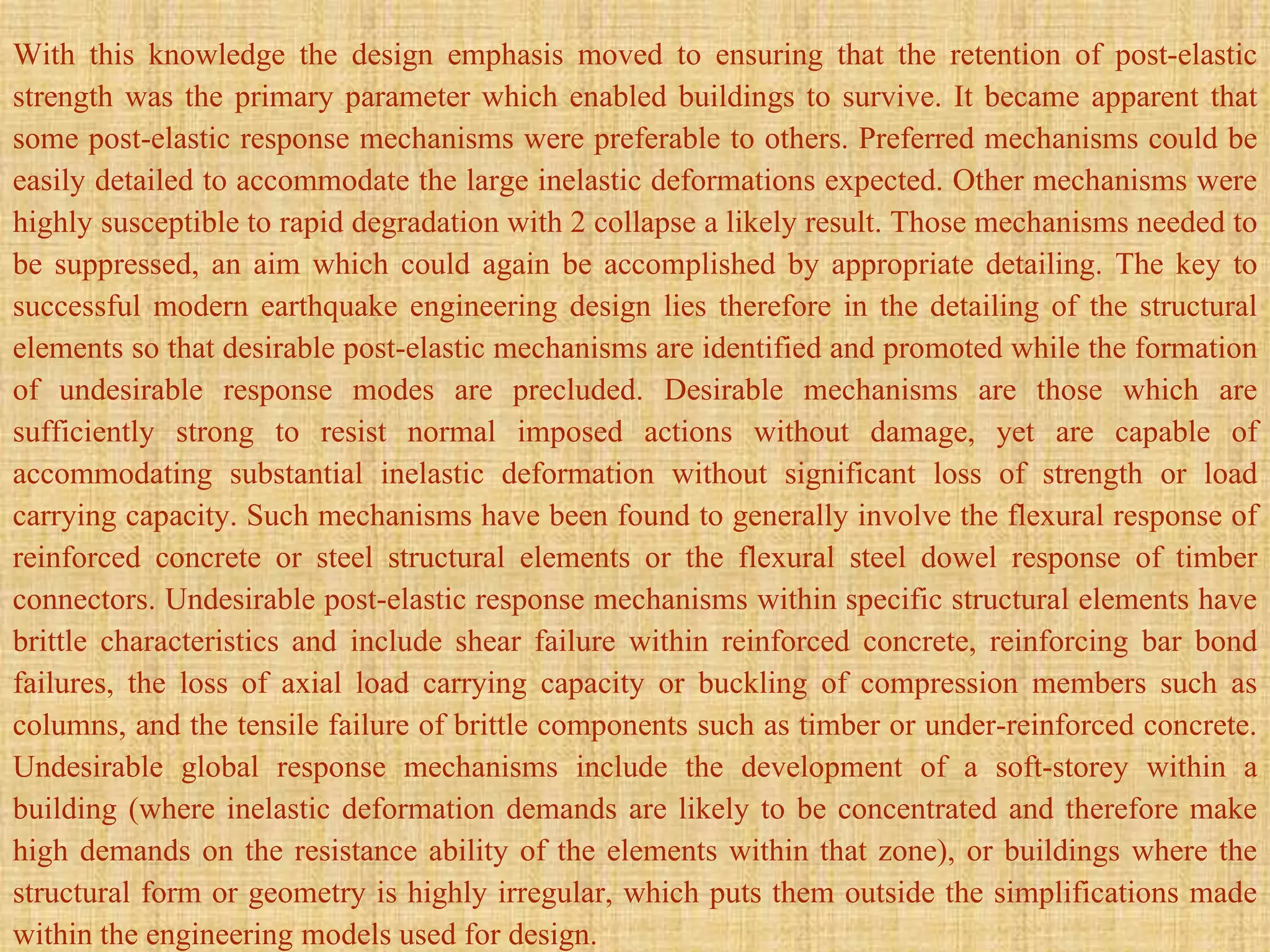 With this knowledge the design emphasis moved to ensuring that the retention of post-elastic
strength was the primary parameter which enabled buildings to survive. It became apparent that
some post-elastic response mechanisms were preferable to others. Preferred mechanisms could be
easily detailed to accommodate the large inelastic deformations expected. Other mechanisms were
highly susceptible to rapid degradation with 2 collapse a likely result. Those mechanisms needed to
be suppressed, an aim which could again be accomplished by appropriate detailing. The key to
successful modern earthquake engineering design lies therefore in the detailing of the structural
elements so that desirable post-elastic mechanisms are identified and promoted while the formation
of undesirable response modes are precluded. Desirable mechanisms are those which are
sufficiently strong to resist normal imposed actions without damage, yet are capable of
accommodating substantial inelastic deformation without significant loss of strength or load
carrying capacity. Such mechanisms have been found to generally involve the flexural response of
reinforced concrete or steel structural elements or the flexural steel dowel response of timber
connectors. Undesirable post-elastic response mechanisms within specific structural elements have
brittle characteristics and include shear failure within reinforced concrete, reinforcing bar bond
failures, the loss of axial load carrying capacity or buckling of compression members such as
columns, and the tensile failure of brittle components such as timber or under-reinforced concrete.
Undesirable global response mechanisms include the development of a soft-storey within a
building (where inelastic deformation demands are likely to be concentrated and therefore make
high demands on the resistance ability of the elements within that zone), or buildings where the
structural form or geometry is highly irregular, which puts them outside the simplifications made
within the engineering models used for design.
 