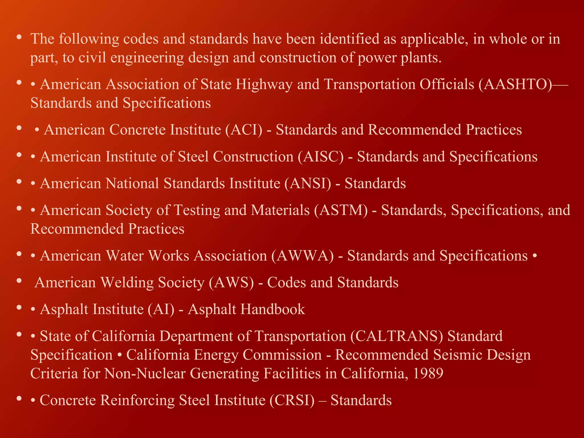 • The following codes and standards have been identified as applicable, in whole or in
part, to civil engineering design and construction of power plants.
• • American Association of State Highway and Transportation Officials (AASHTO)—
Standards and Specifications
• • American Concrete Institute (ACI) - Standards and Recommended Practices
• • American Institute of Steel Construction (AISC) - Standards and Specifications
• • American National Standards Institute (ANSI) - Standards
• • American Society of Testing and Materials (ASTM) - Standards, Specifications, and
Recommended Practices
• • American Water Works Association (AWWA) - Standards and Specifications •
• American Welding Society (AWS) - Codes and Standards
• • Asphalt Institute (AI) - Asphalt Handbook
• • State of California Department of Transportation (CALTRANS) Standard
Specification • California Energy Commission - Recommended Seismic Design
Criteria for Non-Nuclear Generating Facilities in California, 1989
• • Concrete Reinforcing Steel Institute (CRSI) – Standards
 
