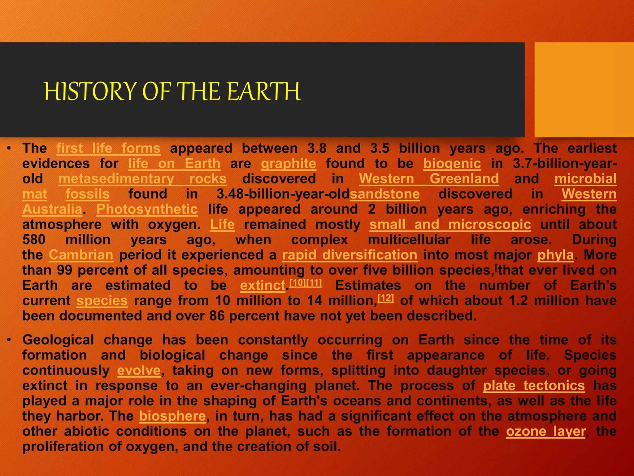 HISTORY OF THE EARTH
• The first life forms appeared between 3.8 and 3.5 billion years ago. The earliest
evidences for life on Earth are graphite found to be biogenic in 3.7-billion-year-
old metasedimentary rocks discovered in Western Greenland and microbial
mat fossils found in 3.48-billion-year-oldsandstone discovered in Western
Australia. Photosynthetic life appeared around 2 billion years ago, enriching the
atmosphere with oxygen. Life remained mostly small and microscopic until about
580 million years ago, when complex multicellular life arose. During
the Cambrian period it experienced a rapid diversification into most major phyla. More
than 99 percent of all species, amounting to over five billion species,[that ever lived on
Earth are estimated to be extinct.[10][11] Estimates on the number of Earth's
current species range from 10 million to 14 million,[12] of which about 1.2 million have
been documented and over 86 percent have not yet been described.
• Geological change has been constantly occurring on Earth since the time of its
formation and biological change since the first appearance of life. Species
continuously evolve, taking on new forms, splitting into daughter species, or going
extinct in response to an ever-changing planet. The process of plate tectonics has
played a major role in the shaping of Earth's oceans and continents, as well as the life
they harbor. The biosphere, in turn, has had a significant effect on the atmosphere and
other abiotic conditions on the planet, such as the formation of the ozone layer, the
proliferation of oxygen, and the creation of soil.
 