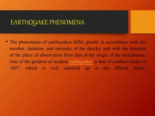 EARTHQUAKE PHENOMENA
• The phenomena of earthquakes differ greatly in accordance with the
number, duration, and intensity of the shocks, and with the distance
of the place of observation from that of the origin of the disturbance.
One of the greatest of modern earthquakes is that of northern India of
1897, which is well summed up in the official report.
 