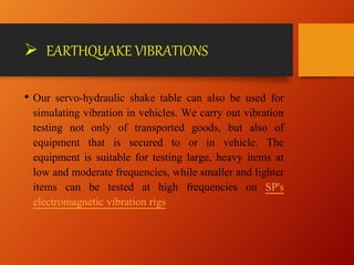 EARTHQUAKE VIBRATIONS
• Our servo-hydraulic shake table can also be used for
simulating vibration in vehicles. We carry out vibration
testing not only of transported goods, but also of
equipment that is secured to or in vehicle. The
equipment is suitable for testing large, heavy items at
low and moderate frequencies, while smaller and lighter
items can be tested at high frequencies on SP's
electromagnetic vibration rigs
 