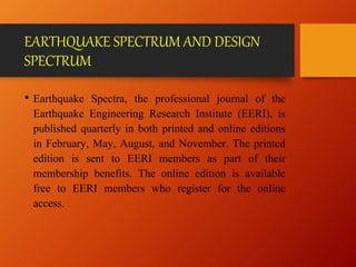 EARTHQUAKE SPECTRUM AND DESIGN
SPECTRUM
• Earthquake Spectra, the professional journal of the
Earthquake Engineering Research Institute (EERI), is
published quarterly in both printed and online editions
in February, May, August, and November. The printed
edition is sent to EERI members as part of their
membership benefits. The online edition is available
free to EERI members who register for the online
access.
 