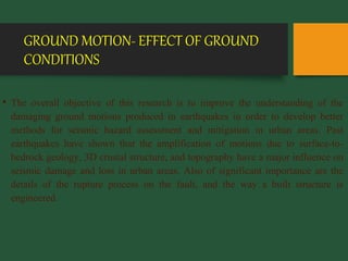 GROUND MOTION- EFFECT OF GROUND
CONDITIONS
• The overall objective of this research is to improve the understanding of the
damaging ground motions produced in earthquakes in order to develop better
methods for seismic hazard assessment and mitigation in urban areas. Past
earthquakes have shown that the amplification of motions due to surface-to-
bedrock geology, 3D crustal structure, and topography have a major influence on
seismic damage and loss in urban areas. Also of significant importance are the
details of the rupture process on the fault, and the way a built structure is
engineered.
 