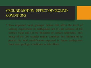 GROUND MOTION- EFFECT OF GROUND
CONDITIONS
• Two important local geologic factors that affect the level of
shaking experienced in earthquakes are (1) the softness of the
surface rocks and (2) the thickness of surface sediments. This
image of the Los Angeles region combines this information to
predict the total amplification expected in future earthquakes
from local geologic conditions or site effects.
 