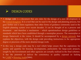  DESIGN CODES
• A design code is a document that sets rules for the design of a new development in
the United Kingdom. It is a tool that can be used in the design and planning process, but
goes further and is more regulatory than other forms of guidance commonly used in the
English planning system over recent decades. It can be thought of as a process and
document – and therefore a mechanism – which operationalises design guidelines or
standards which have been established through a masterplan process. The masterplan or
design framework is the vision. It should be accompanied by a design rationale that
explains the objectives, with the design code providing instructions to the appropriate
degree or precision of the more detailed design work.
• In this way a design code may be a tool which helps ensure that the aspirations for
quality and quantity for housing developments, particularly for large-scale projects,
sought by the Government and other agencies are actually realised in the final schemes.
It has the potential to deliver the consistency in quality exposed as lacking
by CABE’s Housing Audit(2004).
 