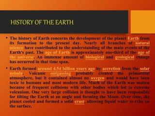 HISTORY OF THE EARTH
• The history of Earth concerns the development of the planet Earth from
its formation to the present day. Nearly all branches of natural
science have contributed to the understanding of the main events of the
Earth's past. The age of Earth is approximately one-third of the age of
the universe. An immense amount of biological and geological change
has occurred in that time span.
• Earth formed around 4.54 billion years ago by accretion from the solar
nebula. Volcanic outgassing probably created the primordial
atmosphere, but it contained almost no oxygen and would have been
toxic to humans and most modern life. Much of the Earth was molten
because of frequent collisions with other bodies which led to extreme
volcanism. One very large collision is thought to have been responsible
for tilting the Earth at an angle and forming the Moon. Over time, the
planet cooled and formed a solid crust, allowing liquid water to exist on
the surface.
 