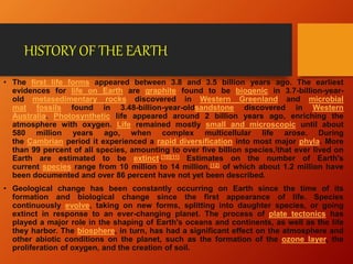 HISTORY OF THE EARTH
• The first life forms appeared between 3.8 and 3.5 billion years ago. The earliest
evidences for life on Earth are graphite found to be biogenic in 3.7-billion-year-
old metasedimentary rocks discovered in Western Greenland and microbial
mat fossils found in 3.48-billion-year-oldsandstone discovered in Western
Australia. Photosynthetic life appeared around 2 billion years ago, enriching the
atmosphere with oxygen. Life remained mostly small and microscopic until about
580 million years ago, when complex multicellular life arose. During
the Cambrian period it experienced a rapid diversification into most major phyla. More
than 99 percent of all species, amounting to over five billion species,[that ever lived on
Earth are estimated to be extinct.[10][11] Estimates on the number of Earth's
current species range from 10 million to 14 million,[12] of which about 1.2 million have
been documented and over 86 percent have not yet been described.
• Geological change has been constantly occurring on Earth since the time of its
formation and biological change since the first appearance of life. Species
continuously evolve, taking on new forms, splitting into daughter species, or going
extinct in response to an ever-changing planet. The process of plate tectonics has
played a major role in the shaping of Earth's oceans and continents, as well as the life
they harbor. The biosphere, in turn, has had a significant effect on the atmosphere and
other abiotic conditions on the planet, such as the formation of the ozone layer, the
proliferation of oxygen, and the creation of soil.
 