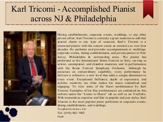 Karl Tricomi - Accomplished Pianist
across NJ & Philadelphia
Dining establishments, corporate events, weddings, or any other
private affair; Karl Tricomi is certainly a great musician to add that
special charm to any type of occasion. Karl’s Tricomi is a
renowned pianist with the concert career as extensive as over four
decades. He performs and provides accompaniment at weddings,
corporate events, dining establishments, and private parties in New
Jersey, Philadelphia & surrounding areas. The pianist has
performed at the International Rome Festival in Italy, serving as
soloist, accompanist, and chamber musician, and in performances
with the Rome Festival Symphony Orchestra. Although he
possesses an extraordinary capability, every performance he
delivers is refined to a new level that adds a unique dimension to
every event. Exceptional brilliance, depth of expression, and
stylistic creativity are what makes his music unmatched and
engaging. To view some of the finest performances by Karl
Tricomi, Examples of his fine performances are contained on this
website under the “Listen to Music” tab as well as on YouTube.
With tremendous expertise and flair in popular and jazz styles, Karl
Tricomi is the most popular piano performer at corporate events,
dining establishments, and weddings.
To explore his services, visit http://www.karltricomi.com/
Tel.: (856) 482-7402
Email: mailto:trico827@yahoo.com
 