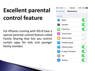 Excellent parental
control feature
For iPhones running with iOS 8 have a
special parental control feature called
Family Sharing that lets you restrict
certain apps for kids and younger
family member.
 