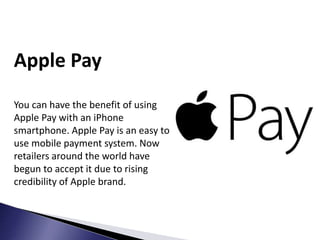 Apple Pay
You can have the benefit of using
Apple Pay with an iPhone
smartphone. Apple Pay is an easy to
use mobile payment system. Now
retailers around the world have
begun to accept it due to rising
credibility of Apple brand.
 