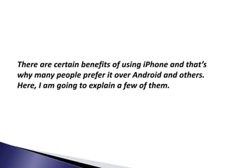 There are certain benefits of using iPhone and that’s
why many people prefer it over Android and others.
Here, I am going to explain a few of them.
 