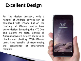 Excellent Design
For the design prospect, only a
handful of Android devices can be
compared with iPhone but on the
contrary, all iPhone devices have
better design. Excepting the HTC One
and Xiaomi Mi Note, almost all
Android powered devices seem to be
chunky and plasticky. With iPhone,
users have benefits of experiencing
the consistency of smartphone
mobility.
 