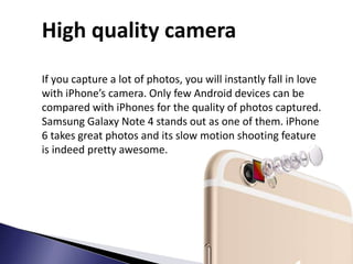 High quality camera
If you capture a lot of photos, you will instantly fall in love
with iPhone’s camera. Only few Android devices can be
compared with iPhones for the quality of photos captured.
Samsung Galaxy Note 4 stands out as one of them. iPhone
6 takes great photos and its slow motion shooting feature
is indeed pretty awesome.
 