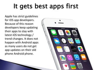 It gets best apps first
Apple has strict guidelines
for iOS app developers.
Because of this reason
developers keep updating
their apps to stay with
latest iOS technology /
trend changes. It does not
happen with Android apps
as many users do not get
app updates on their old
phone Android phone.
 
