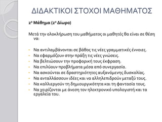 ΔΙΔΑΚΤΙΚΟΙ ΣΤΟΧΟΙ ΜΑΘΗΜΑΤΟΣ
2ο Μάθημα (2ο Δίωρο)
Μετά την ολοκλήρωση του μαθήματος οι μαθητές θα είναι σε θέση
να:
• Να αντιλαμβάνονται σε βάθος τις νέες γραμματικές έννοιες.
• Να εφαρμόζουν στην πράξη τις νέες γνώσεις.
• Να βελτιώσουν την προφορική τους έκφραση.
• Να επιλύουν προβλήματα μέσα από συνεργασία.
• Να ασκούνται σε δραστηριότητες αυξανόμενης δυσκολίας.
• Να ανταλλάσσουν ιδέες και να αλληλεπιδρούν μεταξύ τους.
• Να καλλιεργούν τη δημιουργικότητα και τη φαντασία τους.
• Να χειρίζονται με άνεση τον ηλεκτρονικό υπολογιστή και τα
εργαλεία του.
 