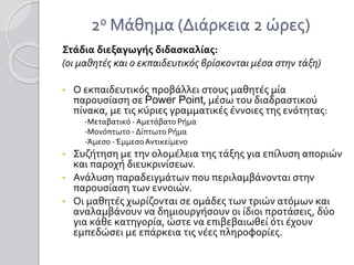 2ο Μάθημα (Διάρκεια 2 ώρες)
Στάδια διεξαγωγής διδασκαλίας:
(οι μαθητές και ο εκπαιδευτικός βρίσκονται μέσα στην τάξη)
• Ο εκπαιδευτικός προβάλλει στους μαθητές μία
παρουσίαση σε Power Point, μέσω του διαδραστικού
πίνακα, με τις κύριες γραμματικές έννοιες της ενότητας:
-Μεταβατικό - Αμετάβατο Ρήμα
-Μονόπτωτο - Δίπτωτο Ρήμα
-Άμεσο -ΈμμεσοΑντικείμενο
• Συζήτηση με την ολομέλεια της τάξης για επίλυση αποριών
και παροχή διευκρινίσεων.
• Ανάλυση παραδειγμάτων που περιλαμβάνονται στην
παρουσίαση των εννοιών.
• Οι μαθητές χωρίζονται σε ομάδες των τριών ατόμων και
αναλαμβάνουν να δημιουργήσουν οι ίδιοι προτάσεις, δύο
για κάθε κατηγορία, ώστε να επιβεβαιωθεί ότι έχουν
εμπεδώσει με επάρκεια τις νέες πληροφορίες.
 