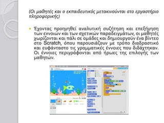 (Οι μαθητές και ο εκπαιδευτικός μετακινούνται στο εργαστήριο
πληροφορικής)
 Έχοντας προηγηθεί αναλυτική συζήτηση και επεξήγηση
των εννοιών και των σχετικών παραδειγμάτων, οι μαθητές
χωρίζονται και πάλι σε ομάδες και δημιουργούν ένα βίντεο
στο Scratch, όπου παρουσιάζουν με τρόπο διαδραστικό
και ευφάνταστο τις γραμματικές έννοιες που διδάχτηκαν.
Οι έννοιες περιγράφονται από ήρωες της επιλογής των
μαθητών.
 