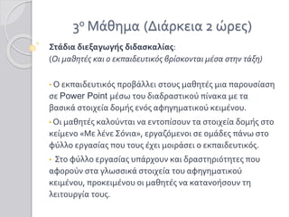 3ο Μάθημα (Διάρκεια 2 ώρες)
Στάδια διεξαγωγής διδασκαλίας:
(Οι μαθητές και ο εκπαιδευτικός βρίσκονται μέσα στην τάξη)
• Ο εκπαιδευτικός προβάλλει στους μαθητές μια παρουσίαση
σε Power Point μέσω του διαδραστικού πίνακα με τα
βασικά στοιχεία δομής ενός αφηγηματικού κειμένου.
• Οι μαθητές καλούνται να εντοπίσουν τα στοιχεία δομής στο
κείμενο «Με λένε Σόνια», εργαζόμενοι σε ομάδες πάνω στο
φύλλο εργασίας που τους έχει μοιράσει ο εκπαιδευτικός.
• Στο φύλλο εργασίας υπάρχουν και δραστηριότητες που
αφορούν στα γλωσσικά στοιχεία του αφηγηματικού
κειμένου, προκειμένου οι μαθητές να κατανοήσουν τη
λειτουργία τους.
 
