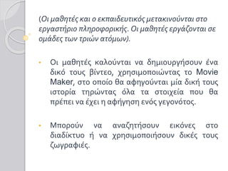 (Οι μαθητές και ο εκπαιδευτικός μετακινούνται στο
εργαστήριο πληροφορικής. Οι μαθητές εργάζονται σε
ομάδες των τριών ατόμων).
• Οι μαθητές καλούνται να δημιουργήσουν ένα
δικό τους βίντεο, χρησιμοποιώντας το Movie
Maker, στο οποίο θα αφηγούνται μία δική τους
ιστορία τηρώντας όλα τα στοιχεία που θα
πρέπει να έχει η αφήγηση ενός γεγονότος.
• Μπορούν να αναζητήσουν εικόνες στο
διαδίκτυο ή να χρησιμοποιήσουν δικές τους
ζωγραφιές.
 