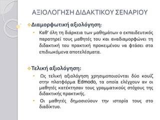 ΑΞΙΟΛΟΓΗΣΗ ΔΙΔΑΚΤΙΚΟΥ ΣΕΝΑΡΙΟΥ
Διαμορφωτική αξιολόγηση:
• Καθ’ όλη τη διάρκεια των μαθημάτων ο εκπαιδευτικός
παρατηρεί τους μαθητές του και αναδιαμορφώνει τη
διδακτική του πρακτική προκειμένου να φτάσει στα
επιδιωκόμενα αποτελέσματα.
Τελική αξιολόγηση:
• Ως τελική αξιολόγηση χρησιμοποιούνται δύο κουίζ
στην πλατφόρμα Edmodo, τα οποία ελέγχουν αν οι
μαθητές κατέκτησαν τους γραμματικούς στόχους της
διδακτικής πρακτικής.
• Οι μαθητές δημοσιεύουν την ιστορία τους στο
διαδίκτυο.
 