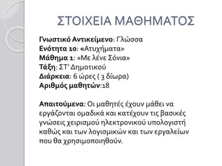 ΣΤΟΙΧΕΙΑ ΜΑΘΗΜΑΤΟΣ
Γνωστικό Αντικείμενο: Γλώσσα
Ενότητα 10: «Ατυχήματα»
Μάθημα 1: «Με λένε Σόνια»
Τάξη: ΣΤ’ Δημοτικού
Διάρκεια: 6 ώρες ( 3 δίωρα)
Αριθμός μαθητών:18
Απαιτούμενα: Οι μαθητές έχουν μάθει να
εργάζονται ομαδικά και κατέχουν τις βασικές
γνώσεις χειρισμού ηλεκτρονικού υπολογιστή
καθώς και των λογισμικών και των εργαλείων
που θα χρησιμοποιηθούν.
 