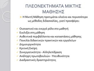 ΠΛΕΟΝΕΚΤΗΜΑΤΑ ΜΙΚΤΗΣ
ΜΑΘΗΣΗΣ
 Η Μικτή Μάθηση προτιμάται ολοένα και περισσότερο
ως μέθοδος διδασκαλίας, γιατί προσφέρει:
 Ουσιαστικό και ενεργό ρόλο στο μαθητή
 Ευελιξία στη μάθηση
 Αυθεντικά περιβάλλοντα και καταστάσεις μάθησης
 Ποικιλία διδακτικών πρακτικών και εργαλείων
 Δημιουργικότητα
 Κριτική Σκέψη
 Συνεργατικότητα - Αλληλεπίδραση
 Ανάληψη πρωτοβουλιών -Υπευθυνότητα
 Διαδραστικές δραστηριότητες
 